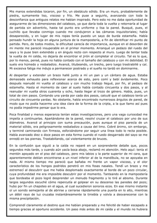Mis manos extendidas tocaron, por fin, un obstáculo sólido. Era un muro, probablemente de
piedra, sumamente liso, viscoso y frío. Me puse a seguirlo, avanzando con toda la
desconfianza que antiguos relatos me habían inspirado. Pero esto no me daba oportunidad de
asegurarme de las dimensiones del calabozo, ya que daría toda la vuelta y retornaría al lugar
de partida sin advertirlo, hasta tal punto era uniforme y lisa la pared. Busqué, pues, el
cuchillo que llevaba conmigo cuando me condujeron a las cámaras inquisitoriales; había
desaparecido, y en lugar de mis ropas tenía puesto un sayo de burda estameña. Había
pensado hundir la hoja en alguna juntura de la mampostería, a fin de identificar mi punto de
partida. Pero, de todos modos, la dificultad carecía de importancia, aunque en el desorden de
mi mente me pareció insuperable en el primer momento. Arranqué un pedazo del ruedo del
sayo y lo puse bien extendido y en ángulo recto con respecto al muro. Luego de tentar toda
la vuelta de mi celda, no dejaría de encontrar el jirón al completar el circuito. Tal es lo que,
por lo menos, pensé, pues no había contado con el tamaño del calabozo y con mi debilidad. El
suelo era húmedo y resbaladizo. Avancé, titubeando, un trecho, pero luego trastrabillé y caí.
Mi excesiva fatiga me indujo a permanecer postrado y el sueño no tardó en dominarme.

Al despertar y extender un brazo hallé junto a mí un pan y un cántaro de agua. Estaba
demasiado exhausto para reflexionar acerca de esto, pero comí y bebí ávidamente. Poco
después reanudé mi vuelta al calabozo y con mucho trabajo llegué, por fin, al pedazo de
estameña. Hasta el momento de caer al suelo había contado cincuenta y dos pasos, y al
reanudar mi vuelta otros cuarenta y ocho, hasta llegar al trozo de género. Había, pues, un
total de cien pasos. Contando una yarda por cada dos pasos, calculé que el calabozo tenía un
circuito de cincuenta yardas. No obstante, había encontrado numerosos ángulos de pared, de
modo que no podía hacerme una idea clara de la forma de la cripta, a la que llamo así pues
no podía impedirme pensar que lo era.

Poca finalidad y menos esperanza tenían estas investigaciones, pero una vaga curiosidad me
impelía a continuarlas. Apartándome de la pared, resolví cruzar el calabozo por uno de sus
diámetros. Avancé al principio con suma precaución, pues aunque el piso parecía de un
material sólido, era peligrosamente resbaladizo a causa del limo. Cobré ánimo, sin embargo,
y terminé caminando con firmeza, esforzándome por seguir una línea todo lo recta posible.
Había avanzado diez o doce pasos en esta forma cuando el ruedo desgarrado del sayo se me
enredó en las piernas. Trastabillando, caí violentamente de bruces.

En la confusión que siguió a la caída no reparé en un sorprendente detalle que, pocos
segundos más tarde, y cuando aún yacía boca abajo, reclamó mi atención. Helo aquí: tenía el
mentón apoyado en el piso del calabozo, pero mis labios y la parte superior de mi cara, que
aparentemente debían encontrarse a un nivel inferior al de la mandíbula, no se apoyaba en
nada. Al mismo tiempo me pareció que bañaba mi frente un vapor viscoso, y el olor
característico de los hongos podridos penetró en mis fosas nasales. Tendí un brazo y me
estremecí al descubrir que me había desplomado exactamente al borde de un pozo circular,
cuya profundidad me era imposible descubrir por el momento. Tanteando en la mampostería
que bordeaba el pozo logré desprender un menudo fragmento y lo tiré al abismo. Durante
largos segundos escuché cómo repercutía al golpear en su descenso las paredes del pozo;
hubo por fin un chapoteo en el agua, al cual sucedieron sonoros ecos. En ese mismo instante
oí un sonido semejante al de abrirse y cerrarse rápidamente una puerta en lo alto, mientras
un débil rayo de luz cruzaba instantáneamente la tiniebla y volvía a desvanecerse con la
misma precipitación.

Comprendí claramente el destino que me habían preparado y me felicité de haber escapado a
tiempo gracias al oportuno accidente. Un paso más antes de mi caída y el mundo no hubiera
 
