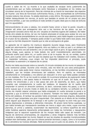 vuelto a saber de mí. La muerte a la que acababa de escapar tenía justamente las
características que yo había rechazado como fabulosas y antojadizas en los relatos que
circulaban acerca de la Inquisición. Para las víctimas de su tiranía se reservaban dos especies
de muerte: una llena de horrorosos sufrimientos físicos, y otra acompañada de sufrimientos
morales todavía más atroces. Yo estaba destinado a esta última. Mis largos padecimientos me
habían desequilibrado los nervios, al punto que bastaba el sonido de mi propia voz para
hacerme temblar, y por eso constituía en todo sentido el sujeto ideal para la clase de torturas
que me aguardaban.

Estremeciéndome de pies a cabeza, me arrastré hasta volver a tocar la pared, resuelto a
perecer allí antes que arriesgarme otra vez a los horrores de los pozos -ya que mi
imaginación concebía ahora más de uno- situados en distintos lugares del calabozo. De haber
tenido otro estado de ánimo, tal vez me hubiera alcanzado el coraje para acabar de una vez
con mis desgracias precipitándome en uno de esos abismos; pero había llegado a convertirme
en el peor de los cobardes. Y tampoco podía olvidar lo que había leído sobre esos pozos, esto
es, que su horrible disposición impedía que la vida se extinguiera de golpe.

La agitación de mi espíritu me mantuvo despierto durante largas horas, pero finalmente
acabé por adormecerme. Cuando desperté, otra vez había a mi lado un pan y un cántaro de
agua. Me consumía una sed ardiente y de un solo trago vacié el jarro. El agua debía contener
alguna droga, pues apenas la hube bebido me sentí irresistiblemente adormilado. Un
profundo sueño cayó sobre mí, un sueño como el de la muerte. No sé, en verdad, cuánto
duró, pero cuando volví a abrir los ojos los objetos que me rodeaban eran visibles. Gracias a
un resplandor sulfuroso, cuyo origen me fue imposible determinar al principio, pude
contemplar la extensión y el aspecto de mi cárcel.

Mucho me había equivocado sobre su tamaño. El circuito completo de los muros no pasaba de
unas veinticinco yardas. Durante unos minutos, esto me llenó de una vana preocupación.
Vana, sí, pues nada podía tener menos importancia, en las terribles circunstancias que me
rodeaban, que las simples dimensiones del calabozo. Pero mi espíritu se interesaba
extrañamente en nimiedades y me esforcé por descubrir el error que había podido cometer
en mis medidas. Por fin se me reveló la verdad. En la primera tentativa de exploración había
contado cincuenta y dos pasos hasta el momento en que caí al suelo. Sin duda, en ese
instante me encontraba a uno o dos pasos del jirón de estameña, es decir, que había
cumplido casi completamente la vuelta del calabozo. Al despertar de mi sueño debí
emprender el camino en dirección contraria, es decir, volviendo sobre mis pasos, y así fue
cómo supuse que el circuito medía el doble de su verdadero tamaño. La confusión de mi
mente me impidió reparar entonces que había empezado mi vuelta teniendo la pared a la
izquierda y que la terminé teniéndola a la derecha. También me había engañado sobre la
forma del calabozo. Al tantear las paredes había encontrado numerosos ángulos, deduciendo
así que el lugar presentaba una gran irregularidad. ¡Tan potente es el efecto de las tinieblas
sobre alguien que despierta de la letargia o del sueño! Los ángulos no eran más que unas
ligeras depresiones o entradas a diferentes intervalos. Mi prisión tenía forma cuadrada. Lo
que había tomado por mampostería resultaba ser hierro o algún otro metal, cuyas enormes
planchas, al unirse y soldarse, ocasionaban las depresiones. La entera superficie de esta
celda metálica aparecía toscamente pintarrajeada con todas las horrendas y repugnantes
imágenes que la sepulcral superstición de los monjes había sido capaz de concebir. Las
figuras de demonios amenazantes, de esqueletos y otras imágenes todavía más terribles
recubrían y desfiguraban los muros. Reparé en que las siluetas de aquellas monstruosidades
estaban bien delineadas, pero que los colores parecían borrosos y vagos, como si la humedad
de la atmósfera los hubiese afectado. Noté asimismo que el suelo era de piedra. En el centro
 