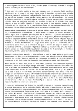 se abría el pozo circular de cuyas fauces, abiertas como si bostezara, acababa de escapar;
pero no había ningún otro en el calabozo.

Vi todo esto sin mucho detalle y con gran trabajo, pues mi situación había cambiado
grandemente en el curso de mi sopor. Yacía ahora de espaldas, completamente estirado,
sobre una especie de bastidor de madera. Estaba firmemente amarrado por una larga banda
que parecía un cíngulo. Pasaba, dando muchas vueltas, por mis miembros y mi cuerpo,
dejándome solamente en libertad la cabeza y el brazo derecho, que con gran trabajo podía
extender hasta los alimentos, colocados en un plato de barro a mi alcance. Para mayor
espanto, vi que se habían llevado el cántaro de agua. Y digo espanto porque la más
intolerable sed me consumía. Por lo visto, la intención de mis torturadores era estimular esa
sed, pues la comida del plato consistía en carne sumamente condimentada.

Mirando hacia arriba observé el techo de mi prisión. Tendría unos treinta o cuarenta pies de
alto, y su construcción se asemejaba a la de los muros. En uno de sus paneles aparecía una
extraña figura que se apoderó por completo de mi atención. La pintura representaba al
Tiempo tal como se lo suele figurar, salvo que, en vez de guadaña, tenía lo que me pareció la
pintura de un pesado péndulo, semejante a los que vemos en los relojes antiguos. Algo, sin
embargo, en la apariencia de aquella imagen me movió a observarla con más detalle.
Mientras la miraba directamente de abajo hacia arriba (pues se encontraba situada
exactamente sobre mí) tuve la impresión de que se movía. Un segundo después esta
impresión se confirmó. La oscilación del péndulo era breve y, naturalmente, lenta. Lo observé
durante un rato con más perplejidad que temor. Cansado, al fin, de contemplar su monótono
movimiento, volví los ojos a los restantes objetos de la celda.

Un ligero ruido atrajo mi atención y, mirando hacia el piso, vi cruzar varias enormes ratas.
Habían salido del pozo, que se hallaba al alcance de mi vista sobre la derecha. Aún entonces,
mientras las miraba, siguieron saliendo en cantidades, presurosas y con ojos famélicos
atraídas por el olor de la carne. Me dio mucho trabajo ahuyentarlas del plato de comida.

Habría pasado una media hora, quizá una hora entera -pues sólo tenía una noción imperfecta
del tiempo-, antes de volver a fijar los ojos en lo alto. Lo que entonces vi me confundió y me
llenó de asombro. La carrera del péndulo había aumentado, aproximadamente, en una yarda.
Como consecuencia natural, su velocidad era mucho más grande. Pero lo que me perturbó
fue la idea de que el péndulo había descendido perceptiblemente. Noté ahora -y es inútil
agregar con cuánto horror- que su extremidad inferior estaba constituida por una media luna
de reluciente acero, cuyo largo de punta a punta alcanzaba a un pie. Aunque afilado como
una navaja, el péndulo parecía macizo y pesado, y desde el filo se iba ensanchando hasta
rematar en una ancha y sólida masa. Hallábase fijo a un pesado vástago de bronce y todo el
mecanismo silbaba al balancearse en el aire.

Ya no me era posible dudar del destino que me había preparado el ingenio de los monjes para
la tortura. Los agentes de la Inquisición habían advertido mi descubrimiento del pozo. El
pozo, sí, cuyos horrores estaban destinados a un recusante tan obstinado como yo; el pozo,
símbolo típico del infierno, última Thule de los castigos de la Inquisición, según los rumores
que corrían. Por el más casual de los accidentes había evitado caer en el pozo y bien sabía
que la sorpresa, la brusca precipitación en los tormentos, constituían una parte importante de
las grotescas muertes que tenían lugar en aquellos calabozos. No habiendo caído en el pozo,
el demoniaco plan de mis verdugos no contaba con precipitarme por la fuerza, y por eso, ya
que no quedaba otra alternativa, me esperaba ahora un final diferente y más apacible. ¡Más
 