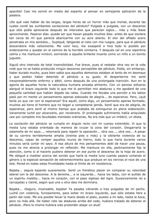 apacible! Casi me sonreí en medio del espanto al pensar en semejante aplicación de la
palabra.

¿De qué vale hablar de las largas, largas horas de un horror más que mortal, durante las
cuales conté las zumbantes oscilaciones del péndulo? Pulgada a pulgada, con un descenso
que sólo podía apreciarse después de intervalos que parecían siglos... más y más íbase
aproximando. Pasaron días -puede ser que hayan pasado muchos días- antes de que oscilara
tan cerca de mí que parecía abanicarme con su acre aliento. El olor del afilado acero
penetraba en mis sentidos... Supliqué, fatigando al cielo con mis ruegos, para que el péndulo
descendiera más velozmente. Me volví loco, me exasperé e hice todo lo posible por
enderezarme y quedar en el camino de la horrible cimitarra. Y después caí en una repentina
calma y me mantuve inmóvil, sonriendo a aquella brillante muerte como un niño a un bonito
juguete.

Siguió otro intervalo de total insensibilidad. Fue breve, pues al resbalar otra vez en la vida
noté que no se había producido ningún descenso perceptible del péndulo. Podía, sin embargo,
haber durado mucho, pues bien sabía que aquellos demonios estaban al tanto de mi desmayo
y que podían haber detenido el péndulo a su gusto. Al despertarme me sentí
inexpresablemente enfermo y débil, como después de una prolongada inanición. Aun en la
agonía de aquellas horas la naturaleza humana ansiaba alimento. Con un penoso esfuerzo
alargué el brazo izquierdo todo lo que me lo permitían mis ataduras y me apoderé de una
pequeña cantidad que habían dejado las ratas. Cuando me llevaba una porción a los labios
pasó por mi mente un pensamiento apenas esbozado de alegría... de esperanza. Pero, ¿qué
tenía yo que ver con la esperanza? Era aquél, como digo, un pensamiento apenas formado;
muchos así tiene el hombre que no llegan a completarse jamás. Sentí que era de alegría, de
esperanza; pero sentí al mismo tiempo que acababa de extinguirse en plena elaboración.
Vanamente luché por alcanzarlo, por recobrarlo. El prolongado sufrimiento había aniquilado
casi por completo mis facultades mentales ordinarias. No era más que un imbécil, un idiota.

La oscilación del péndulo se cumplía en ángulo recto con mi cuerpo extendido. Vi que la
media luna estaba orientada de manera de cruzar la zona del corazón. Desgarraría la
estameña de mi sayo..., retornaría para repetir la operación... otra vez..., otra vez... A pesar
de su carrera terriblemente amplia (treinta pies o más) y la sibilante violencia de su
descenso, capaz de romper aquellos muros de hierro, todo lo que haría durante varios
minutos sería cortar mi sayo. A esa altura de mis pensamientos debí de hacer una pausa,
pues no me atrevía a prolongar mi reflexión. Me mantuve en ella, pertinazmente fija la
atención, como si al hacerlo pudiera detener en ese punto el descenso de la hoja de acero.
Me obligué a meditar acerca del sonido que haría la media luna cuando pasara cortando el
género y la especial sensación de estremecimiento que produce en los nervios el roce de una
tela. Pensé en todas estas frivolidades hasta el límite de mi resistencia.

Bajaba... seguía bajando suavemente. Sentí un frenético placer en comparar su velocidad
lateral con la del descenso. A la derecha... a la izquierda... hacia los lados, con el aullido de
un espíritu maldito... hacia mi corazón, con el paso sigiloso del tigre. Sucesivamente reí a
carcajadas y clamé, según que una u otra idea me dominara.

Bajaba... ¡Seguro, incansable, bajaba! Ya pasaba vibrando a tres pulgadas de mi pecho.
Luché con violencia, furiosamente, para soltar mi brazo izquierdo, que sólo estaba libre a
partir del codo. Me era posible llevar la mano desde el plato, puesto a mi lado, hasta la boca,
pero no más allá. De haber roto las ataduras arriba del codo, hubiera tratado de detener el
péndulo. ¡Pero lo mismo hubiera sido pretender atajar un alud!
 