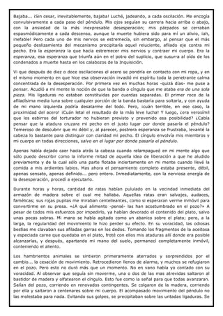 Bajaba... ¡Sin cesar, inevitablemente, bajaba! Luché, jadeando, a cada oscilación. Me encogía
convulsivamente a cada paso del péndulo. Mis ojos seguían su carrera hacia arriba o abajo,
con la ansiedad de la más inexpresable desesperación; mis párpados se cerraban
espasmódicamente a cada descenso, aunque la muerte hubiera sido para mí un alivio, ¡ah,
inefable! Pero cada uno de mis nervios se estremecía, sin embargo, al pensar que el más
pequeño deslizamiento del mecanismo precipitaría aquel reluciente, afilado eje contra mi
pecho. Era la esperanza la que hacía estremecer mis nervios y contraer mi cuerpo. Era la
esperanza, esa esperanza que triunfa aún en el potro del suplicio, que susurra al oído de los
condenados a muerte hasta en los calabozos de la Inquisición.

Vi que después de diez o doce oscilaciones el acero se pondría en contacto con mi ropa, y en
el mismo momento en que hice esa observación invadió mi espíritu toda la penetrante calma
concentrada de la desesperación. Por primera vez en muchas horas -quizá días- me puse a
pensar. Acudió a mi mente la noción de que la banda o cíngulo que me ataba era de una sola
pieza. Mis ligaduras no estaban constituidas por cuerdas separadas. El primer roce de la
afiladísima media luna sobre cualquier porción de la banda bastaría para soltarla, y con ayuda
de mi mano izquierda podría desatarme del todo. Pero, ¡cuán terrible, en ese caso, la
proximidad del acero! ¡Cuán letal el resultado de la más leve lucha! Y luego, ¿era verosímil
que los esbirros del torturador no hubieran previsto y prevenido esa posibilidad? ¿Cabía
pensar que la atadura cruzara mi pecho en el justo lugar por donde pasaría el péndulo?
Temeroso de descubrir que mi débil y, al parecer, postrera esperanza se frustraba, levanté la
cabeza lo bastante para distinguir con claridad mi pecho. El cíngulo envolvía mis miembros y
mi cuerpo en todas direcciones, salvo en el lugar por donde pasaría el péndulo.

Apenas había dejado caer hacia atrás la cabeza cuando relampagueó en mi mente algo que
sólo puedo describir como la informe mitad de aquella idea de liberación a que he aludido
previamente y de la cual sólo una parte flotaba inciertamente en mi mente cuando llevé la
comida a mis ardientes labios. Mas ahora el pensamiento completo estaba presente, débil,
apenas sensato, apenas definido... pero entero. Inmediatamente, con la nerviosa energía de
la desesperación, procedí a ejecutarlo.

Durante horas y horas, cantidad de ratas habían pululado en la vecindad inmediata del
armazón de madera sobre el cual me hallaba. Aquellas ratas eran salvajes, audaces,
famélicas; sus rojas pupilas me miraban centelleantes, como si esperaran verme inmóvil para
convertirme en su presa. «¿A qué alimento -pensé- las han acostumbrado en el pozo?» A
pesar de todos mis esfuerzos por impedirlo, ya habían devorado el contenido del plato, salvo
unas pocas sobras. Mi mano se había agitado como un abanico sobre el plato; pero, a la
larga, la regularidad del movimiento le hizo perder su efecto. En su voracidad, las odiosas
bestias me clavaban sus afiladas garras en los dedos. Tomando los fragmentos de la aceitosa
y especiada carne que quedaba en el plato, froté con ellos mis ataduras allí donde era posible
alcanzarlas, y después, apartando mi mano del suelo, permanecí completamente inmóvil,
conteniendo el aliento.

Los hambrientos animales se sintieron primeramente aterrados y sorprendidos por el
cambio... la cesación de movimiento. Retrocedieron llenos de alarma, y muchos se refugiaron
en el pozo. Pero esto no duró más que un momento. No en vano había yo contado con su
voracidad. Al observar que seguía sin moverme, una o dos de las mas atrevidas saltaron al
bastidor de madera y olfatearon el cíngulo. Esto fue como la señal para que todas avanzaran.
Salían del pozo, corriendo en renovados contingentes. Se colgaron de la madera, corriendo
por ella y saltaron a centenares sobre mi cuerpo. El acompasado movimiento del péndulo no
las molestaba para nada. Evitando sus golpes, se precipitaban sobre las untadas ligaduras. Se
 