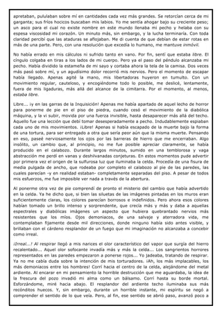 apretaban, pululaban sobre mí en cantidades cada vez más grandes. Se retorcían cerca de mi
garganta; sus fríos hocicos buscaban mis labios. Yo me sentía ahogar bajo su creciente peso;
un asco para el cual no existe nombre en este mundo llenaba mi pecho y helaba con su
espesa viscosidad mi corazón. Un minuto más, sin embargo, y la lucha terminaría. Con toda
claridad percibí que las ataduras se aflojaban. Me di cuenta de que debían de estar rotas en
más de una parte. Pero, con una resolución que excedía lo humano, me mantuve inmóvil.

No había errado en mis cálculos ni sufrido tanto en vano. Por fin, sentí que estaba libre. El
cíngulo colgaba en tiras a los lados de mi cuerpo. Pero ya el paso del péndulo alcanzaba mi
pecho. Había dividido la estameña de mi sayo y cortaba ahora la tela de la camisa. Dos veces
más pasó sobre mí, y un agudísimo dolor recorrió mis nervios. Pero el momento de escapar
había llegado. Apenas agité la mano, mis libertadoras huyeron en tumulto. Con un
movimiento regular, cauteloso, y encogiéndome todo lo posible, me deslicé, lentamente,
fuera de mis ligaduras, más allá del alcance de la cimitarra. Por el momento, al menos,
estaba libre.

Libre... ¡y en las garras de la Inquisición! Apenas me había apartado de aquel lecho de horror
para ponerme de pie en el piso de piedra, cuando cesó el movimiento de la diabólica
máquina, y la vi subir, movida por una fuerza invisible, hasta desaparecer más allá del techo.
Aquello fue una lección que debí tomar desesperadamente a pecho. Indudablemente espiaban
cada uno de mis movimientos. ¡Libre! Apenas si había escapado de la muerte bajo la forma
de una tortura, para ser entregado a otra que sería peor aún que la misma muerte. Pensando
en eso, paseé nerviosamente los ojos por las barreras de hierro que me encerraban. Algo
insólito, un cambio que, al principio, no me fue posible apreciar claramente, se había
producido en el calabozo. Durante largos minutos, sumido en una temblorosa y vaga
abstracción me perdí en vanas y deshilvanadas conjeturas. En estos momentos pude advertir
por primera vez el origen de la sulfurosa luz que iluminaba la celda. Procedía de una fisura de
media pulgada de ancho, que rodeaba por completo el calabozo al pie de las paredes, las
cuales parecían -y en realidad estaban- completamente separadas del piso. A pesar de todos
mis esfuerzos, me fue imposible ver nada a través de la abertura.

Al ponerme otra vez de pie comprendí de pronto el misterio del cambio que había advertido
en la celda. Ya he dicho que, si bien las siluetas de las imágenes pintadas en los muros eran
suficientemente claras, los colores parecían borrosos e indefinidos. Pero ahora esos colores
habían tomado un brillo intenso y sorprendente, que crecía más y más y daba a aquellas
espectrales y diabólicas imágenes un aspecto que hubiera quebrantado nervios más
resistentes que los míos. Ojos demoniacos, de una salvaje y aterradora vida, me
contemplaban fijamente desde mil direcciones, donde ninguno había sido antes visible, y
brillaban con el cárdeno resplandor de un fuego que mi imaginación no alcanzaba a concebir
como irreal.

¡Irreal...! Al respirar llegó a mis narices el olor característico del vapor que surgía del hierro
recalentado... Aquel olor sofocante invadía más y más la celda... Los sangrientos horrores
representados en las paredes empezaron a ponerse rojos... Yo jadeaba, tratando de respirar.
Ya no me cabía duda sobre la intención de mis torturadores. ¡Ah, los más implacables, los
más demoniacos entre los hombres! Corrí hacia el centro de la celda, alejándome del metal
ardiente. Al encarar en mi pensamiento la horrible destrucción que me aguardaba, la idea de
la frescura del pozo invadió mi alma como un bálsamo. Corrí hasta su borde mortal.
Esforzándome, miré hacia abajo. El resplandor del ardiente techo iluminaba sus más
recónditos huecos. Y, sin embargo, durante un horrible instante, mi espíritu se negó a
comprender el sentido de lo que veía. Pero, al fin, ese sentido se abrió paso, avanzó poco a
 