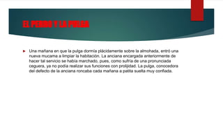 EL PERRO Y LA PULGA
 Una mañana en que la pulga dormía plácidamente sobre la almohada, entró una
nueva mucama a limpiar la habitación. La anciana encargada anteriormente de
hacer tal servicio se había marchado, pues, como sufría de una pronunciada
ceguera, ya no podía realizar sus funciones con prolijidad. La pulga, conocedora
del defecto de la anciana roncaba cada mañana a patita suelta muy confiada.
 