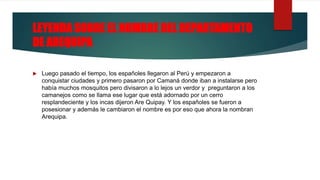 LEYENDA SOBRE EL NOMBRE DEL DEPARTAMENTO
DE AREQUIPA
 Luego pasado el tiempo, los españoles llegaron al Perú y empezaron a
conquistar ciudades y primero pasaron por Camaná donde iban a instalarse pero
había muchos mosquitos pero divisaron a lo lejos un verdor y preguntaron a los
camanejos como se llama ese lugar que está adornado por un cerro
resplandeciente y los incas dijeron Are Quipay. Y los españoles se fueron a
posesionar y además le cambiaron el nombre es por eso que ahora la nombran
Arequipa.
 