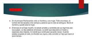 VICHAMA
 En el principio Pachacamác creó un hombre y una mujer. Todo era eriazo, la
lumbre del Sol secaba a los campos y parecía que la vida se extinguía. Murió el
hombre y quedó sola la mujer.
 Entonces el sol bajó risueño, la saludó amable y condolido de sus lágrimas oyó
sus quejas. Le dijo palabras amorosas. Le pidió que depusiera el miedo y
esperase días mejores, le mandó que continuase sacando raíces. Cuando
estaba ocupada en esto, le infundió sus rayos y ella concibió un hijo que nació al
poco tiempo.
 