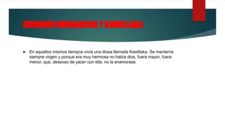 KUNIRAYA WIRAQOCHA Y KAWILLAKA
 En aquellos mismos tiempos vivía una diosa llamada Kawillaka. Se mantenía
siempre virgen y porque era muy hermosa no había dios, fuera mayor, fuera
menor, que, deseoso de yacer con ella, no la enamorase.
 