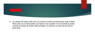 INKARRI
 La cabeza de Inkarri está viva y el cuerpo se está reconstituyendo bajo la tierra.
Pero como ya no tiene poder, sus leyes no se cumplen ni su voluntad se acata,
cuando el cuerpo de Inkarri esté completo, él volverá y en ese día se hará el
juicio final.
 