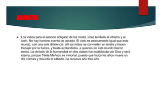 ADANEVA
 Los indios para el servicio obligado de los mistis. Creó también el infierno y el
cielo. No hay hombre exento de pecado. El cielo es exactamente igual que este
mundo, con una sola diferencia: allí los indios se convierten en mistis y hacen
trabajar por la fuerza, y hasta azotándolos, a quienes en este mundo fueron
mistis. La división de la humanidad en dos clases fue establecida por Dios y será
eterna, porque Téete Mañuco es inmortal, puesto que todos los años muere un
día viernes y resucita el sábado. Se renueva año tras año.
 