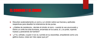 EL CONDOR Y EL ZORRO
 Discutían acaloradamente un zorro y un cóndor sobre sus fuerzas y aptitudes
respectivas para desafiar la inclemencia de las punas.
 -¿Hablas de resistencia - decíale el cóndor al zorro - cuando te veo acurrucado y
hecho un ovillo los días lluviosos, encerrado en la cueva, tú y tu prole, royendo
huesos y pereciendo de hambre?
 -¿Y tú, cofrade, a quien ni se ve, sumido en su escondrijo, empollando como una
gallina clueca, crees ser más capaz que yo?
 