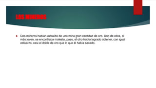 LOS MINEROS
 Dos mineros habían extraído de una mina gran cantidad de oro. Uno de ellos, el
más joven, se encontraba molesto, pues, el otro había logrado obtener, con igual
esfuerzo, casi el doble de oro que lo que él había sacado.
 