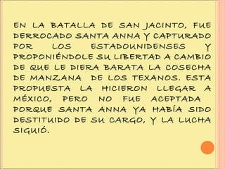 EN LA BATALLA DE SAN JACINTO, FUE DERROCADO SANTA ANNA Y CAPTURADO POR LOS ESTADOUNIDENSES Y PROPONIÉNDOLE SU LIBERTAD A CAMBIO DE QUE LE DIERA BARATA LA COSECHA DE MANZANA  DE LOS TEXANOS. ESTA PROPUESTA LA HICIERON LLEGAR A MÉXICO, PERO NO FUE ACEPTADA  PORQUE SANTA ANNA YA HABÍA SIDO DESTITUIDO DE SU CARGO, Y LA LUCHA SIGUIÓ. 