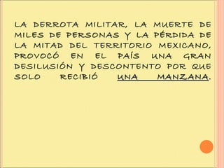 LA DERROTA MILITAR, LA MUERTE DE MILES DE PERSONAS Y LA PÉRDIDA DE LA MITAD DEL TERRITORIO MEXICANO, PROVOCÓ EN EL PAÍS UNA GRAN DESILUSIÓN Y DESCONTENTO POR QUE SOLO RECIBIÓ  UNA MANZANA . 