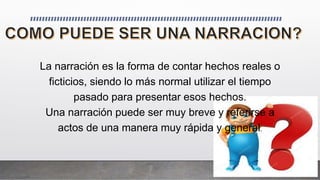 La narración es la forma de contar hechos reales o
ficticios, siendo lo más normal utilizar el tiempo
pasado para presentar esos hechos.
Una narración puede ser muy breve y referirse a
actos de una manera muy rápida y general.
 