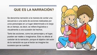 Se denomina narración a la manera de contar una
secuencia o una serie de acciones realizadas por
unos personajes en un lugar determinado a lo largo
de un tiempo, es decir, se refiere lingüística o
visualmente a una sucesión de hechos.
Tanto las acciones, como los personajes y el lugar,
pueden ser reales o imaginarios. Esto no afecta al
carácter de la narración, porque el objetivo del autor
de la narración es que el lector se imagine los
sucesos que se cuentan.
 