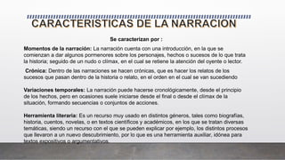 Se caracterizan por :
Momentos de la narración: La narración cuenta con una introducción, en la que se
comienzan a dar algunos pormenores sobre los personajes, hechos o sucesos de lo que trata
la historia; seguido de un nudo o clímax, en el cual se retiene la atención del oyente o lector.
Crónica: Dentro de las narraciones se hacen crónicas, que es hacer los relatos de los
sucesos que pasan dentro de la historia o relato, en el orden en el cual se van sucediendo
Variaciones temporales: La narración puede hacerse cronológicamente, desde el principio
de los hechos, pero en ocasiones suele iniciarse desde el final o desde el clímax de la
situación, formando secuencias o conjuntos de acciones.
Herramienta literaria: Es un recurso muy usado en distintos géneros, tales como biografías,
historia, cuentos, novelas, o en textos científicos y académicos, en los que se tratan diversas
temáticas, siendo un recurso con el que se pueden explicar por ejemplo, los distintos procesos
que llevaron a un nuevo descubrimiento, por lo que es una herramienta auxiliar, idónea para
textos expositivos o argumentativos.
 