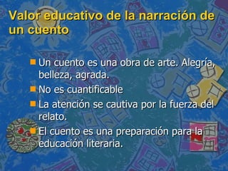 Valor educativo de la narración de un cuento Un cuento es una obra de arte. Alegría, belleza, agrada. No es cuantificable La atención se cautiva por la fuerza del relato. El cuento es una preparación para la educación literaria. 