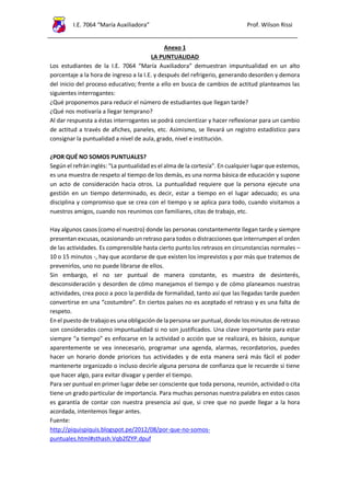 I.E. 7064 “María Auxiliadora” Prof. Wilson Rissi
Anexo 1
LA PUNTUALIDAD
Los estudiantes de la I.E. 7064 “María Auxiliadora” demuestran impuntualidad en un alto
porcentaje a la hora de ingreso a la I.E. y después del refrigerio, generando desorden y demora
del inicio del proceso educativo; frente a ello en busca de cambios de actitud planteamos las
siguientes interrogantes:
¿Qué proponemos para reducir el número de estudiantes que llegan tarde?
¿Qué nos motivaría a llegar temprano?
Al dar respuesta a éstas interrogantes se podrá concientizar y hacer reflexionar para un cambio
de actitud a través de afiches, paneles, etc. Asimismo, se llevará un registro estadístico para
consignar la puntualidad a nivel de aula, grado, nivel e institución.
¿POR QUÉ NO SOMOS PUNTUALES?
Según el refráninglés: “La puntualidad es el alma de la cortesía”. En cualquier lugar que estemos,
es una muestra de respeto al tiempo de los demás, es una norma básica de educación y supone
un acto de consideración hacia otros. La puntualidad requiere que la persona ejecute una
gestión en un tiempo determinado, es decir, estar a tiempo en el lugar adecuado; es una
disciplina y compromiso que se crea con el tiempo y se aplica para todo, cuando visitamos a
nuestros amigos, cuando nos reunimos con familiares, citas de trabajo, etc.
Hay algunos casos (como el nuestro) donde las personas constantemente llegan tarde y siempre
presentan excusas, ocasionando un retraso para todos o distracciones que interrumpen el orden
de las actividades. Es comprensible hasta cierto punto los retrasos en circunstancias normales –
10 o 15 minutos -, hay que acordarse de que existen los imprevistos y por más que tratemos de
prevenirlos, uno no puede librarse de ellos.
Sin embargo, el no ser puntual de manera constante, es muestra de desinterés,
desconsideración y desorden de cómo manejamos el tiempo y de cómo planeamos nuestras
actividades, crea poco a poco la perdida de formalidad, tanto así que las llegadas tarde pueden
convertirse en una “costumbre”. En ciertos países no es aceptado el retraso y es una falta de
respeto.
Enel puesto de trabajoes una obligaciónde la persona ser puntual, donde los minutos de retraso
son considerados como impuntualidad si no son justificados. Una clave importante para estar
siempre “a tiempo” es enfocarse en la actividad o acción que se realizará, es básico, aunque
aparentemente se vea innecesario, programar una agenda, alarmas, recordatorios, puedes
hacer un horario donde priorices tus actividades y de esta manera será más fácil el poder
mantenerte organizado o incluso decirle alguna persona de confianza que le recuerde si tiene
que hacer algo, para evitar divagar y perder el tiempo.
Para ser puntual en primer lugar debe ser consciente que toda persona, reunión, actividad o cita
tiene un grado particular de importancia. Para muchas personas nuestra palabra en estos casos
es garantía de contar con nuestra presencia así que, si cree que no puede llegar a la hora
acordada, intentemos llegar antes.
Fuente:
http://piquispiquis.blogspot.pe/2012/08/por-que-no-somos-
puntuales.html#sthash.Vqb2fZYP.dpuf
 