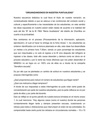 “ORGANIZANDONOS EN NUESTRA PUNTUALIDAD”
Nuestra secuencia didáctica la cual lleva el título de nuestra narración, es
contextualizada debido a que se adecua a las condiciones del contexto social y
cultural y específicamente a las necesidades de los estudiantes, en este sentido
las ideas expuestas en nuestra sesión están dadas de acuerdo a la realidad del
aula del 4to “B” de la IE 7064 “María Auxiliadora” del distrito de Chorrillos en
cuanto a la puntualidad.
Nos centramos en el proceso (Procesamiento de la información, aplicación,
ejercitación), el cual al hacer la entrega de la ficha Anexo 1, los estudiantes se
sintieron identificados con la lectura plasmada en ella, esta clase fue desarrollada
un martes a la primera hora 7:30am, siendo un gran porcentaje los estudiantes
que son impuntuales y no solo al ingreso a la IE sino después del refrigerio al
ingresar a las clases, todo ello causa desorden y demora como es obvio en el
proceso educativo y por lo tanto las horas efectivas que nos piden desarrollar el
MINEDU no se logra en un 100% una de ellas es a través de la campaña
“Semáforo escuela”.
Es por ello que se planteaba un cambio de actitud en nuestros estudiantes y se
propuso interrogantes como:
¿Qué proponemos para reducir el número de estudiantes que llegan tarde?
¿Qué nos motivaría a llegar temprano?
A través de sus respuestas a estas interrogantes se pudo notar cierto grado de
concientización por parte de nuestros estudiantes, pero la parte reflexiva se vio por
parte de ellos y por parte del docente.
Esto se reflejó en el quinto párrafo de nuestra lectura brindada en el mismo anexo
1, la cual menciona: “Hay algunos casos (como el nuestro) donde las personas
constantemente llegan tarde y siempre presentan excusas, ocasionando un
retraso para todos o distracciones que interrumpen el orden de las actividades. Es
comprensible hasta cierto punto los retrasos en circunstancias normales – 10 o 15
 