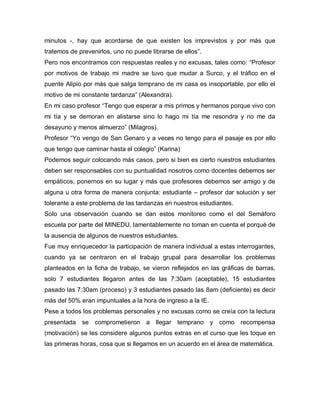 minutos -, hay que acordarse de que existen los imprevistos y por más que
tratemos de prevenirlos, uno no puede librarse de ellos”.
Pero nos encontramos con respuestas reales y no excusas, tales como: “Profesor
por motivos de trabajo mi madre se tuvo que mudar a Surco, y el tráfico en el
puente Alipio por más que salga temprano de mi casa es insoportable, por ello el
motivo de mi constante tardanza” (Alexandra).
En mi caso profesor “Tengo que esperar a mis primos y hermanos porque vivo con
mi tía y se demoran en alistarse sino lo hago mi tía me resondra y no me da
desayuno y menos almuerzo” (Milagros).
Profesor “Yo vengo de San Genaro y a veces no tengo para el pasaje es por ello
que tengo que caminar hasta el colegio” (Karina)
Podemos seguir colocando más casos, pero si bien es cierto nuestros estudiantes
deben ser responsables con su puntualidad nosotros como docentes debemos ser
empáticos, ponernos en su lugar y más que profesores debemos ser amigo y de
alguna u otra forma de manera conjunta: estudiante – profesor dar solución y ser
tolerante a este problema de las tardanzas en nuestros estudiantes.
Solo una observación cuando se dan estos monitoreo como el del Semáforo
escuela por parte del MINEDU, lamentablemente no toman en cuenta el porqué de
la ausencia de algunos de nuestros estudiantes.
Fue muy enriquecedor la participación de manera individual a estas interrogantes,
cuando ya se centraron en el trabajo grupal para desarrollar los problemas
planteados en la ficha de trabajo, se vieron reflejados en las gráficas de barras,
solo 7 estudiantes llegaron antes de las 7:30am (aceptable), 15 estudiantes
pasado las 7:30am (proceso) y 3 estudiantes pasado las 8am (deficiente) es decir
más del 50% eran impuntuales a la hora de ingreso a la IE.
Pese a todos los problemas personales y no excusas como se creía con la lectura
presentada se comprometieron a llegar temprano y como recompensa
(motivación) se les considere algunos puntos extras en el curso que les toque en
las primeras horas, cosa que si llegamos en un acuerdo en el área de matemática.
 