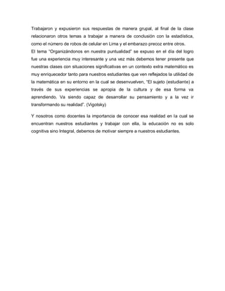 Trabajaron y expusieron sus respuestas de manera grupal, al final de la clase
relacionaron otros temas a trabajar a manera de conclusión con la estadística,
como el número de robos de celular en Lima y el embarazo precoz entre otros.
El tema “Organizándonos en nuestra puntualidad” se expuso en el día del logro
fue una experiencia muy interesante y una vez más debemos tener presente que
nuestras clases con situaciones significativas en un contexto extra matemático es
muy enriquecedor tanto para nuestros estudiantes que ven reflejados la utilidad de
la matemática en su entorno en la cual se desenvuelven, “El sujeto (estudiante) a
través de sus experiencias se apropia de la cultura y de esa forma va
aprendiendo. Va siendo capaz de desarrollar su pensamiento y a la vez ir
transformando su realidad”. (Vigotsky)
Y nosotros como docentes la importancia de conocer esa realidad en la cual se
encuentran nuestros estudiantes y trabajar con ella, la educación no es solo
cognitiva sino Integral, debemos de motivar siempre a nuestros estudiantes.
 