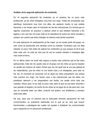 Análisis de la segunda aplicación de contenido
En mi segunda aplicación de contenido ya mi practica fue un poco más
profesional, ya los niños trabajaron muy bien con migo. Todas las actividades que
planifique funcionaron muy bien con ellos, les gustaron mucho lo que estaba
haciendo y me hacían caso al momento de dar las indicaciones. Es normal que en
algunas ocasiones se pusieran a platicar sobre lo que estaban haciendo y los
lugares a los que han ido pues está en la naturaleza de todos ser seres sociales y
aunque uno quiere que todos trabajen en silencio esto jamás sucederá.
En esta aplicación mi participación ya fue mejor, ya me siento parte del grupo, no
solo como la practicante sino también como la maestra. Considero que me falta
estudiar un poco más antes de aplicar los contenidos ya que aunque se de lo que
trata cada uno, no está de más que de vez en cuando estudie e investigue algo
más sobre el tema.
En mi última clase me sentí más segura y mucho más conforme que en las otras
aplicaciones. Este día me quede sola en el grupo con los niños ya que la maestra
no asistió por motivos de salud. Pensé que me iría igual que la vez que aplique el
de matemáticas, que los niños no me harían caso y no trabajarían, pero esto no
fue así. Al momento de comenzar con la clase los niños presentaron una actitud
más positiva con migo, me hacían caso a las indicaciones que les daba, me
prestaban atención y me preguntaban sus dudas, me sentía como toda una
maestra. Ahora para mí ya está un poco más claro lo que es una labor docente y
que ganarte el respeto y el cariño de los niños no se logra de un día para otro, sino
que se necesita estar con ellos, conocer sus gustos, sus problemas y siempre
estar para ellos.
Sé que, para que mi practica sea la adecuada necesito apropiarme de mas
conocimientos, no quedarme estancada con lo que ya se, sino que buscar
herramientas y estrategias las cuales me ayuden a fortalecer los conocimientos
que e adquirido en mi educación profesional.
 