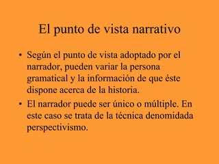 El punto de vista narrativoSegún el punto de vista adoptado por el narrador, pueden variar la persona gramatical y la información de que éste dispone acerca de la historia.El narrador puede ser único o múltiple. En este caso se trata de la técnica denomidada perspectivismo.