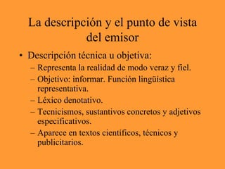 La descripción y el punto de vista del emisorDescripción técnica u objetiva:Representa la realidad de modo veraz y fiel.Objetivo: informar. Función lingüística representativa.Léxico denotativo.Tecnicismos, sustantivos concretos y adjetivos especificativos.Aparece en textos científicos, técnicos y publicitarios.