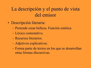 La descripción y el punto de vista del emisorDescripción literaria:Pretende crear belleza. Función estética.Léxico connotativo.Recursos literarios.Adjetivos explicativos.Forma parte de textos en los que se desarrollan otras formas discursivas.