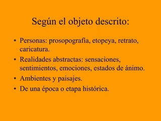 Según el objeto descrito:Personas: prosopografía, etopeya, retrato, caricatura.Realidades abstractas: sensaciones, sentimientos, emociones, estados de ánimo.Ambientes y paisajes.De una época o etapa histórica.