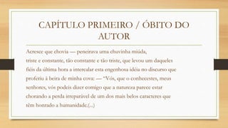 CAPÍTULO PRIMEIRO / ÓBITO DO
AUTOR
Acresce que chovia — peneirava uma chuvinha miúda,
triste e constante, tão constante e tão triste, que levou um daqueles
fiéis da última hora a intercalar esta engenhosa idéia no discurso que
proferiu à beira de minha cova: — “Vós, que o conhecestes, meus
senhores, vós podeis dizer comigo que a natureza parece estar
chorando a perda irreparável de um dos mais belos caracteres que
têm honrado a humanidade.(...)
 