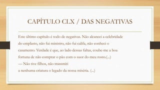CAPÍTULO CLX / DAS NEGATIVAS
Este último capítulo é todo de negativas. Não alcancei a celebridade
do emplasto, não fui ministro, não fui califa, não conheci o
casamento. Verdade é que, ao lado dessas faltas, coube-me a boa
fortuna de não comprar o pão com o suor do meu rosto.(...)
— Não tive filhos, não transmiti
a nenhuma criatura o legado da nossa miséria. (...)
 
