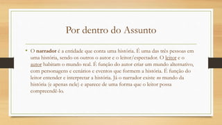 Por dentro do Assunto
• O narrador é a entidade que conta uma história. É uma das três pessoas em
uma história, sendo os outros o autor e o leitor/espectador. O leitor e o
autor habitam o mundo real. É função do autor criar um mundo alternativo,
com personagens e cenários e eventos que formem a história. É função do
leitor entender e interpretar a história. Já o narrador existe no mundo da
história (e apenas nele) e aparece de uma forma que o leitor possa
compreendê-lo.
 