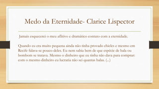 Medo da Eternidade- Clarice Lispector
Jamais esquecerei o meu aflitivo e dramático contato com a eternidade.
Quando eu era muito pequena ainda não tinha provado chicles e mesmo em
Recife falava-se pouco deles. Eu nem sabia bem de que espécie de bala ou
bombom se tratava. Mesmo o dinheiro que eu tinha não dava para comprar:
com o mesmo dinheiro eu lucraria não sei quantas balas. (...)
 