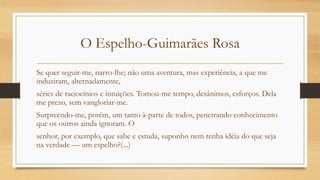 O Espelho-Guimarães Rosa
Se quer seguir-me, narro-lhe; não uma aventura, mas experiência, a que me
induziram, alternadamente,
séries de raciocínios e intuições. Tomou-me tempo, desânimos, esforços. Dela
me prezo, sem vangloriar-me.
Surpreendo-me, porém, um tanto à-parte de todos, penetrando conhecimento
que os outros ainda ignoram. O
senhor, por exemplo, que sabe e estuda, suponho nem tenha idéia do que seja
na verdade — um espelho?(...)
 
