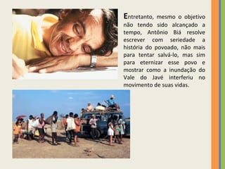 E ntretanto, mesmo o objetivo não tendo sido alcançado a tempo, Antônio Biá resolve escrever com seriedade a história do povoado, não mais para tentar salvá-lo, mas sim para eternizar esse povo e mostrar como a inundação do Vale do Javé interferiu no movimento de suas vidas. 