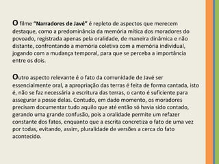 O  filme  “Narradores de Javé”  é repleto de aspectos que merecem destaque, como a predominância da memória mítica dos moradores do povoado, registrada apenas pela oralidade, de maneira dinâmica e não distante, confrontando a memória coletiva com a memória individual, jogando com a mudança temporal, para que se perceba a importância entre os dois.   O utro aspecto relevante é o fato da comunidade de Javé ser essencialmente oral, a apropriação das terras é feita de forma cantada, isto é, não se faz necessária a escritura das terras, o canto é suficiente para assegurar a posse delas. Contudo, em dado momento, os moradores precisam documentar tudo aquilo que até então só havia sido contado, gerando uma grande confusão, pois a oralidade permite um refazer constante dos fatos, enquanto que a escrita concretiza o fato de uma vez por todas, evitando, assim, pluralidade de versões a cerca do fato acontecido. 
