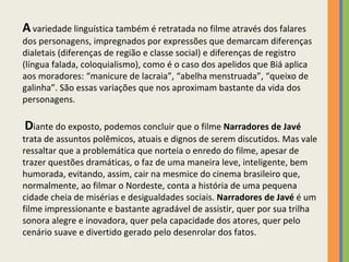 A   variedade linguística também é retratada no filme através dos falares dos personagens, impregnados por expressões que demarcam diferenças dialetais (diferenças de região e classe social) e diferenças de registro (língua falada, coloquialismo), como é o caso dos apelidos que Biá aplica aos moradores: “manicure de lacraia”, “abelha menstruada”, “queixo de galinha”. São essas variações que nos aproximam bastante da vida dos personagens.     D iante do exposto, podemos concluir que o filme  Narradores de Javé  trata de assuntos polêmicos, atuais e dignos de serem discutidos. Mas vale ressaltar que a problemática que norteia o enredo do filme, apesar de trazer questões dramáticas, o faz de uma maneira leve, inteligente, bem humorada, evitando, assim, cair na mesmice do cinema brasileiro que, normalmente, ao filmar o Nordeste, conta a história de uma pequena cidade cheia de misérias e desigualdades sociais.  Narradores de Javé  é um filme impressionante e bastante agradável de assistir, quer por sua trilha sonora alegre e inovadora, quer pela capacidade dos atores, quer pelo cenário suave e divertido gerado pelo desenrolar dos fatos.  