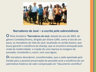 Narradores de Javé –  a escrita pela sobreviv ência O  filme brasileiro  “Narradores de Javé , datado do ano de 2003, do gênero Comédia/Drama, dirigido por Eliane Caffé, conta a luta de um povo, os moradores do Vale do Javé, localizado no sertão baiano, que busca garantir a existência do vilarejo, que se encontra ameaçada pela vinda da modernidade: a criação de uma represa às margens do povoado, inundando-o, assim, com suas águas.  O s moradores descobrem, inconformados, que a saída apontada pelo Estado para a possível preservação do povoado seria a existência de um patrimônio histórico de valor comprovado em “documento científico”. 
