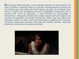 D iante dessa determinação, o povo decide preparar um documento com valor científico contando todos os grandes acontecimentos heróicos de sua história que, até então, fora feita apenas no plano da oralidade. Mas como a maioria dos moradores de Javé é analfabeta, convocam, para a escritura do “Livro da Salvação”, o único letrado da comunidade, o irreverente e malquisto Antônio Biá, antigo responsável pela Agência de Correios do povoado, um homem banido por todos, que para salvar seu emprego, tendo em vista a falta de movimento na agência dos Correios, escrevera cartas para pessoas conhecidas de cidades vizinhas, contendo mentiras e calúnias dos moradores de Javé.  