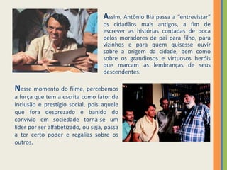 A ssim, Antônio Biá passa a “entrevistar” os cidadãos mais antigos, a fim de escrever as histórias contadas de boca pelos moradores de pai para filho, para vizinhos e para quem quisesse ouvir sobre a origem da cidade, bem como sobre os grandiosos e virtuosos heróis que marcam as lembranças de seus descendentes. N esse momento do filme, percebemos a força que tem a escrita como fator de inclusão e prestígio social, pois aquele que fora desprezado e banido do convívio em sociedade torna-se um líder por ser alfabetizado, ou seja, passa a ter certo poder e regalias sobre os outros. 