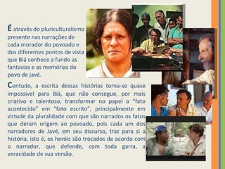 É  através do pluriculturalismo presente nas narrações de cada morador do povoado e dos diferentes pontos de vista que Biá conhece a fundo as fantasias e as memórias do povo de javé.  C ontudo, a escrita dessas histórias torna-se quase impossível para Biá, que não consegue, por mais criativo e talentoso, transformar no papel o “fato acontecido” em “fato escrito”, principalmente em virtude da pluralidade com que são narrados os fatos que deram origem ao povoado, pois cada um dos narradores de Javé, em seu discurso, traz para si a história, isto é, os heróis são trocados de acordo com o narrador, que defende, com toda garra, a veracidade de sua versão.  