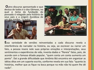 O utro discurso apresentado e que destoa de todos é o dos Gêmeos, no qual o tema da fundação do povoado é relegado pela história de seus pais e a origem duvidosa de um dos irmãos, “o outro”.  E ssa variedade de versões reinventadas a cada discurso revela a interferência do narrador na história, ou seja, ao escrever ou narrar um fato, a pessoa insere nele suas próprias emoções e interpretações, seus sentimentos e experiências de vida, inventa dados e “floreia” fatos, pois, de acordo com o famoso ditado popular, “quem conta um conto aumenta um ponto”. Daí a grande dificuldade que Antônio Biá encontra em organizar as idéias ditas em um suporte escrito, conforme revela em sua fala: “quanto às histórias, melhor que as fique na boca porque na mão não há quem lhe dê razão”.  