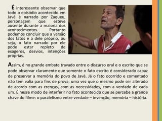 A ssim, é no grande embate travado entre o discurso oral e o escrito que se pode observar claramente que somente o fato escrito é considerado capaz de preservar a memória do povo de Javé. Já o fato ocorrido e comentado não tem valia para fins de prova, uma vez que o mesmo pode ser alterado de acordo com as crenças, com as necessidades, com a verdade de cada um. É nesse modo de interferir no fato acontecido que se percebe a grande chave do filme: o paralelismo entre verdade – invenção, memória – história. É  interessante observar que todo o episódio acontecido em Javé é narrado por Zaqueu, personagem que esteve ausente durante a maioria dos acontecimentos. Portanto podemos concluir que a versão dos fatos é a dele próprio, ou seja, o fato narrado por ele pode estar repleto de exageros, desvios, intenções próprias. 