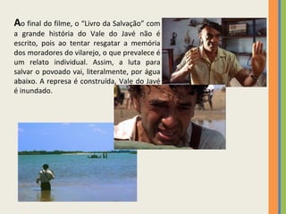 A o final do filme, o “Livro da Salvação” com a grande história do Vale do Javé não é escrito, pois ao tentar resgatar a memória dos moradores do vilarejo, o que prevalece é um relato individual. Assim, a luta para salvar o povoado vai, literalmente, por água abaixo. A represa é construída, Vale do Javé é inundado. 