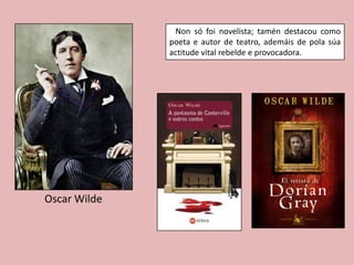 Non só foi novelista; tamén destacou como
              poeta e autor de teatro, ademáis de pola súa
              actitude vital rebelde e provocadora.




Oscar Wilde
 