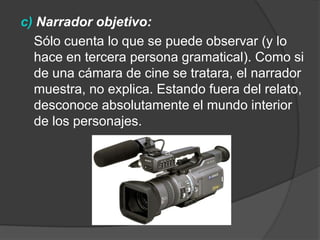 c) Narrador objetivo:  	Sólo cuenta lo que se puede observar (y lo hace en tercera persona gramatical). Como si de una cámara de cine se tratara, el narrador muestra, no explica. Estando fuera del relato, desconoce absolutamente el mundo interior de los personajes.