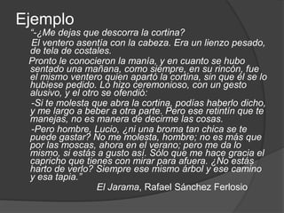 Ejemplo“-¿Me dejas que descorra la cortina?     El ventero asentía con la cabeza. Era un lienzo pesado, de tela de costales.    Pronto le conocieron la manía, y en cuanto se hubo sentado una mañana, como siempre, en su rincón, fue el mismo ventero quien apartó la cortina, sin que él se lo hubiese pedido. Lo hizo ceremonioso, con un gesto alusivo, y el otro se ofendió:     -Si te molesta que abra la cortina, podías haberlo dicho, y me largo a beber a otra parte. Pero ese retintín que te manejas, no es manera de decirme las cosas.     -Pero hombre, Lucio, ¿ni una broma tan chica se te puede gastar? No me molesta, hombre; no es más que por las moscas, ahora en el verano; pero me da lo mismo, si estás a gusto así. Sólo que me hace gracia el capricho que tienes con mirar para afuera. ¿No estás harto de verlo? Siempre ese mismo árbol y ese camino y esa tapia.”El Jarama, Rafael Sánchez Ferlosio