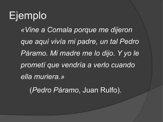 Ejemplo	«Vine a Comala porque me dijeron que aquí vivía mi padre, un tal Pedro Páramo. Mi madre me lo dijo. Y yo le prometí que vendría a verlo cuando ella muriera.»(Pedro Páramo, Juan Rulfo).