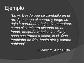 Ejemplo“Lo vi. Desde que se zambulló en el río. Apechugó el cuerpo y luego se dejo ir corriendo abajo, sin manotear, como si caminara pisando en el fondo, después rebalso la orilla y puso sus trapos a secar, lo vi. Que temblaba de frío, hacía aire y estaba nublado”.El hombre, Juan Rulfo