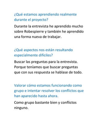 ¿Qué estamos aprendiendo realmente
durante el proyecto?
Durante la entrevista he aprendido mucho
sobre Robespierre y también he aprendido
una forma nueva de trabajar.
¿Qué aspectos nos están resultando
especialmente difíciles?
Buscar las preguntas para la entrevista.
Porque teníamos que buscar preguntas
que con sus respuesta se hablase de todo.
Valorar cómo estamos funcionando como
grupo e intentar resolver los conflictos que
han aparecido hasta ahora.
Como grupo bastante bien y conflictos
ninguno.
 